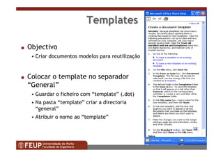 86
TemplatesTemplates
s Objectivo
• Criar documentos modelos para reutilização
s Colocar o template no separador
“General”
• Guardar o ficheiro com “template” (.dot)
• Na pasta “template” criar a directoria
“general”
• Atribuir o nome ao “template”
 
