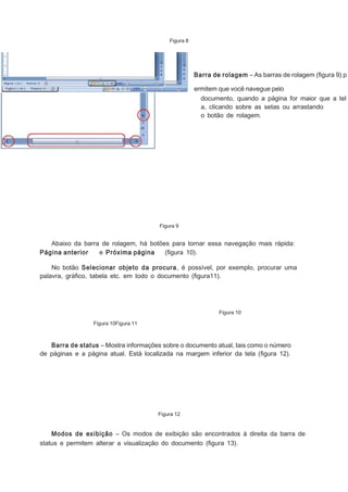 Figura 8

Barra de rolagem – As barras de rolagem (ﬁgura 9) p
ermitem que você navegue pelo
documento, quando a página for maior que a tel
a, clicando sobre as setas ou arrastando
o botão de rolagem.

Figura 9

Abaixo da barra de rolagem, há botões para tornar essa navegação mais rápida:
Página anterior
e Próxima página
(ﬁgura 10).
No botão Selecionar objeto da procura, é possível, por exemplo, procurar uma
palavra, gráﬁco, tabela etc. em todo o documento (ﬁgura11).

Figura 10
Figura 10Figura 11

Barra de status – Mostra informações sobre o documento atual, tais como o número
de páginas e a página atual. Está localizada na margem inferior da tela (ﬁgura 12).

Figura 12

Modos de exibição – Os modos de exibição são encontrados à direita da barra de
status e permitem alterar a visualização do documento (ﬁgura 13).

 