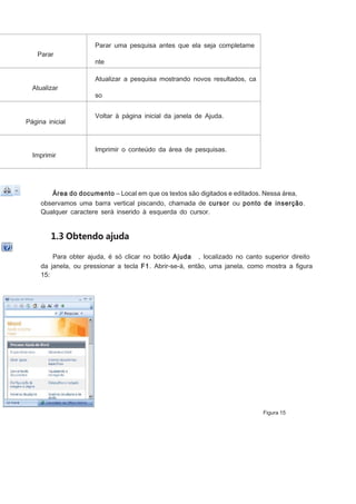 Parar uma pesquisa antes que ela seja completame
Parar

nte
apresentada.
Atualizar a pesquisa mostrando novos resultados, ca

Atualizar

so
existam.

Página inicial

Imprimir

Voltar à página inicial da janela de Ajuda.

Imprimir o conteúdo da área de pesquisas.

Área do documento – Local em que os textos são digitados e editados. Nessa área,
observamos uma barra vertical piscando, chamada de cursor ou ponto de inserção.
Qualquer caractere será inserido à esquerda do cursor.

1.3 Obtendo ajuda
Para obter ajuda, é só clicar no botão Ajuda , localizado no canto superior direito
da janela, ou pressionar a tecla F1. Abrir-se-á, então, uma janela, como mostra a ﬁgura
15:

Figura 15

 