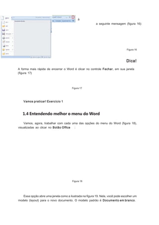 á
a seguinte mensagem (ﬁgura 16):

Figura 16

Dica!
A forma mais rápida de encerrar o Word é clicar no controle Fechar, em sua janela
(ﬁgura 17)

Figura 17

Vamos praticar! Exercício 1

1.4 Entendendo melhor o menu do Word
Vamos, agora, trabalhar com cada uma das opções do menu do Word (ﬁgura 18),
visualizadas ao clicar no Botão Ofﬁce :

Figura 18

Essa opção abre uma janela como a ilustrada na ﬁgura 19. Nela, você pode escolher um
modelo (layout) para o novo documento. O modelo padrão é Documento em branco.

 