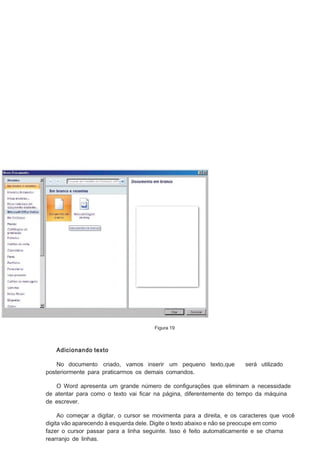 Figura 19

Adicionando texto
No documento criado, vamos inserir um pequeno texto,que
posteriormente para praticarmos os demais comandos.

será utilizado

O Word apresenta um grande número de conﬁgurações que eliminam a necessidade
de atentar para como o texto vai ﬁcar na página, diferentemente do tempo da máquina
de escrever.
Ao começar a digitar, o cursor se movimenta para a direita, e os caracteres que você
digita vão aparecendo à esquerda dele. Digite o texto abaixo e não se preocupe em como
fazer o cursor passar para a linha seguinte. Isso é feito automaticamente e se chama
rearranjo de linhas.

 