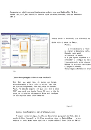 Para salvar um relatório semanal de atividades, um bom nome seria RelSemAtiv_12_Dez .
Nesse caso, o 12_Dez identiﬁca a semana a que se refere o relatório, sem ser necessário
abri-lo.

Vamos salvar o documento que acabamos de
digitar com o nome de Parte_
Pratica.
É importantíssimo o hábito
de manter o documento salvo.
Contudo, caso você
se esqueça de salválo e, por algum problema, o c
omputador se desligue ou trave
inesperadamente, ainda há possi
bilidade de recuperar o document
o, graças ao recurso
Recuperação automática de arqui

vos.
Como? Recuperação automática de arquivos?
Sim! Sem que você note, de tempo em tempo,
automaticamente, o Word salva o arquivo, para que,
em ocasiões inesperadas, você não perca seu trabalho.
Assim, na ocasião seguinte em que você abrir o Word
2007, aparecerá uma janela (ﬁgura 20) com a lista de
todos os documentos recuperados. Para abrir qualquer
um dos arquivos, basta clicar sobre ele.

Figura 20

Usando modelos prontos para criar documentos
A seguir, vamos ver alguns modelos de documentos que podem ser feitos com o
auxílio do Word (ﬁguras 21 a 23). Para acessá-los, clique no Botão Ofﬁce
e, em
seguida, no botão Novo. Após selecionar o modelo desejado, basta clicar em Baixar.

 