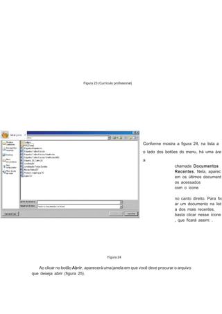 Figura 23 (Currículo proﬁssional)

Conforme mostra a ﬁgura 24, na lista a
o lado dos botões do menu, há uma áre
a
chamada Documentos
Recentes. Nela, aparec
em os últimos document
os acessados
com o ícone
no canto direito. Para ﬁx
ar um documento na list
a dos mais recentes,
basta clicar nesse ícone
, que ﬁcará assim: .

Figura 24

Ao clicar no botão Abrir, aparecerá uma janela em que você deve procurar o arquivo
que deseja abrir (ﬁgura 25).

 
