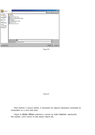 Figura 26

Figura 27

Para imprimir o arquivo aberto, é necessário ter alguma impressora conectada ao
computador ou a uma rede local.
Clique no Botão Ofﬁcee posicione o mouse no botão Imprimir: aparecerão
três opções, como vemos na tela abaixo (ﬁgura 28):

 