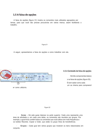1.5 A faixa de opções
A faixa de opções (ﬁgura 31) mostra os comandos mais utilizados agrupados por
temas, para que você não precise procurá-los em vários menus, assim facilitando o
trabalho.

Figura 31

A seguir, apresentamos a faixa de opções e como trabalhar com ela.

1.5.1 Conteúdo da faixa de opções
Há três componentes básico
s na faixa de opções (ﬁgura 32).
É bom saber como cada
um se chama para compreend

er como utilizá-lo.

Figura 32

·
Guias – Há sete guias básicas na parte superior. Cada uma representa uma
área de atividade e, em cada uma delas, os comandos são reunidos por grupos. Por
exemplo, a guia Início contém todos os comandos que você utiliza com mais frequência e
os botões Recortar, Copiar e Colar, que estão no grupo Área de transferência.
·
Grupos – Cada guia tem vários grupos que mostram os itens relacionados em
conjunto.

 