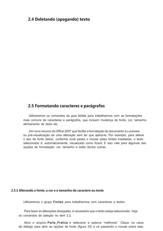 2.4 Deletando (apagando) texto

2.5 Formatando caracteres e parágrafos
Utilizaremos os comandos da guia Início para trabalharmos com as formatações
mais comuns de caracteres e parágrafos, que incluem mudança de fonte, cor, tamanho,
alinhamento de texto etc.
Um novo recurso do Ofﬁce 2007 que facilita a formatação do documento é o preview
ou pré-visualização de uma alteração sem ter que aplicá-la. Por exemplo, para alterar
o tipo de fonte (letra), conforme você passa o mouse pelas fontes instaladas, o texto
selecionado é, automaticamente, visualizado como ﬁcará. E isso vale para algumas das
opções de formatação: cor, tamanho e estilo dentre outras.

2.5.1 Alterando a fonte, a cor e o tamanho do caractere ou texto
Utilizaremos o grupo Fontes para trabalharmos com caracteres e textos.
Para fazer as alterações desejadas, é necessário que o texto esteja selecionado. Veja
os comandos de seleção no item 2.2.
Abra o arquivo Parte_Pratica e selecione a palavra “melhores”. Clique na caixa
de diálogo para abrir as opções de fonte (ﬁgura 33) e vá passando o mouse sobre elas.

 
