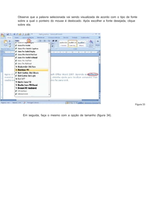 Observe que a palavra selecionada vai sendo visualizada de acordo com o tipo de fonte
sobre a qual o ponteiro do mouse é deslocado. Após escolher a fonte desejada, clique
sobre ela.

Figura 33

Em seguida, faça o mesmo com a opção de tamanho (ﬁgura 34).

 