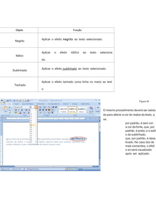Objeto

Negrito

Itálico

Função

Aplicar o efeito negrito ao texto selecionado.

Aplicar

o

efeito

itálico

ao

texto

seleciona

do.
Normalmente, é utilizado em termos de outro idioma.
Sublinhado

Tachado

Aplicar o efeito sublinhado ao texto selecionado.

Aplicar o efeito tachado (uma linha no meio) ao text
o
selecionado. Por exemplo, CANCELADO.
Figura 34

O mesmo procedimento deverá ser adota
do para alterar a cor do realce do texto, q
ue,
por padrão, é sem cor;
a cor da fonte, que, por
padrão, é preta; e o estil
o de sublinhado,
que, por padrão, é desa
tivado. No caso dos de
mais comandos, o efeit
o só será visualizado
após ser aplicado.

 