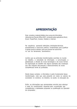 4

APRESENTAÇÃO
Este compõe o material didático dos cursos de Informática
referentes ao Pacote Ofﬁce 2007, composto pelos aplicativos Word,
Excel, PowerPoint, Access, Outlook e Internet.

Na sequência, apresento deﬁnições, orientações técnicas,
procedimentos e exercícios práticos, fundamentais para qualiﬁcar
e ajudar jovens e adultos, para que possam ter autonomia
no uso da ferramenta, dominando-a.

Lembro que as profundas transformações ocorridas no mundo
do trabalho, a velocidade da informação, a comunicação, a
globalização, a difusão de novas tecnologias e de novas formas
de organização do trabalho são alguns exemplos das mudanças
que vêm exigindo das pessoas o desenvolvimento de novas
competências frente às proﬁssões.

Diante desse contexto, a informática é parte fundamental dessa
transformação, visto que está presente em todos os setores da
sociedade: no comércio, na indústria, na saúde, na educação etc.

Enﬁm, as informações aqui apresentadas servirão para alicerçar
a base do conhecimento requerida para a construção das
competências e habilidades propostas na qualiﬁcação de Operador
de computador.

Página 4

 