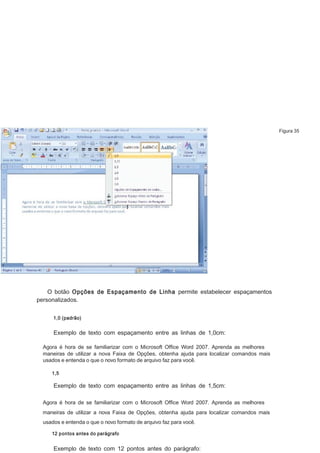 Figura 35

O botão Opções de Espaçamento de Linha permite estabelecer espaçamentos
personalizados.
1,0 (padrão)

Exemplo de texto com espaçamento entre as linhas de 1,0cm:
Agora é hora de se familiarizar com o Microsoft Ofﬁce Word 2007. Aprenda as melhores
maneiras de utilizar a nova Faixa de Opções, obtenha ajuda para localizar comandos mais
usados e entenda o que o novo formato de arquivo faz para você.
1,5

Exemplo de texto com espaçamento entre as linhas de 1,5cm:
Agora é hora de se familiarizar com o Microsoft Ofﬁce Word 2007. Aprenda as melhores
maneiras de utilizar a nova Faixa de Opções, obtenha ajuda para localizar comandos mais
usados e entenda o que o novo formato de arquivo faz para você.
12 pontos antes do parágrafo

Exemplo de texto com 12 pontos antes do parágrafo:

 