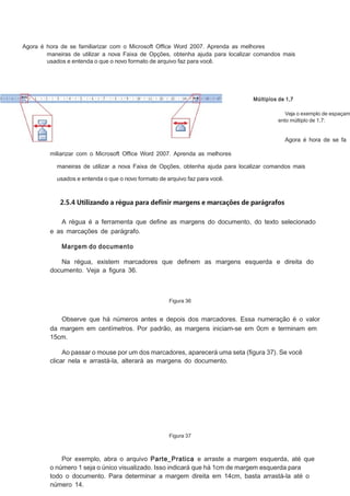 Agora é hora de se familiarizar com o Microsoft Ofﬁce Word 2007. Aprenda as melhores
maneiras de utilizar a nova Faixa de Opções, obtenha ajuda para localizar comandos mais
usados e entenda o que o novo formato de arquivo faz para você.

Múltiplos de 1,7

Veja o exemplo de espaçam
ento múltiplo de 1,7:

Agora é hora de se fa
miliarizar com o Microsoft Ofﬁce Word 2007. Aprenda as melhores
maneiras de utilizar a nova Faixa de Opções, obtenha ajuda para localizar comandos mais
usados e entenda o que o novo formato de arquivo faz para você.

2.5.4 Utilizando a régua para definir margens e marcações de parágrafos
A régua é a ferramenta que deﬁne as margens do documento, do texto selecionado
e as marcações de parágrafo.
Margem do documento
Na régua, existem marcadores que deﬁnem as margens esquerda e direita do
documento. Veja a ﬁgura 36.

Figura 36

Observe que há números antes e depois dos marcadores. Essa numeração é o valor
da margem em centímetros. Por padrão, as margens iniciam-se em 0cm e terminam em
15cm.
Ao passar o mouse por um dos marcadores, aparecerá uma seta (ﬁgura 37). Se você
clicar nela e arrastá-la, alterará as margens do documento.

Figura 37

Por exemplo, abra o arquivo Parte_Pratica e arraste a margem esquerda, até que
o número 1 seja o único visualizado. Isso indicará que há 1cm de margem esquerda para
todo o documento. Para determinar a margem direita em 14cm, basta arrastá-la até o
número 14.

 