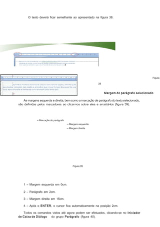 O texto deverá ﬁcar semelhante ao apresentado na ﬁgura 38.

Figura
38

Margem do parágrafo selecionado
As margens esquerda e direita, bem como a marcação de parágrafo do texto selecionado,
são deﬁnidas pelos marcadores ao clicarmos sobre eles e arrastá-los (ﬁgura 39).

-- Marcação do parágrafo
-- Margem esquerda
-- Margem direita

Figura 39

1 – Margem esquerda em 0cm.
2 – Parágrafo em 2cm.
3 – Margem direita em 15cm.
4 – Após o ENTER, o cursor ﬁca automaticamente na posição 2cm.
Todos os comandos vistos até agora podem ser efetuados, clicando-se no Iniciador
de Caixa de Diálogo do grupo Parágrafo (ﬁgura 40).

 