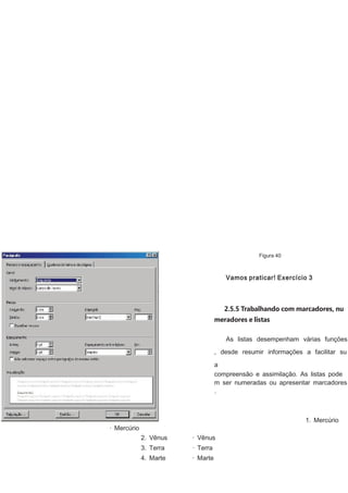 Figura 40

Vamos praticar! Exercício 3

2.5.5 Trabalhando com marcadores, nu
meradores e listas
As listas desempenham várias funções
, desde resumir informações a facilitar su
a
compreensão e assimilação. As listas pode
m ser numeradas ou apresentar marcadores
.

1. Mercúrio

· Mercúrio
2. Vênus

· Vênus

3. Terra

· Terra

4. Marte

· Marte

 