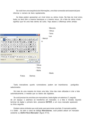 Se você tiver uma sequência de informações, uma lista numerada será essencial para
informar o número de itens rapidamente.
As listas podem apresentar um nível único ou vários níveis. Na lista de nível único,
todos os itens têm a mesma hierarquia e o mesmo recuo. Já a lista de vários níveis
signiﬁca que há uma lista dentro de outra. Veja abaixo a diferença entre ambas:
· Mercúrio
· Vênus
· Terra
· Mercúr

Lua

io

· Vênus
· Terra
· Marte
· Marte
Fobos

Tanto marcadores
selecionados.

Deimos

quanto

numeradores

podem ser inseridosnos

parágrafos

Há mais de uma maneira de iniciar uma lista. Uma das mais utilizadas é criar a lista
automaticamente, à medida que os dados são digitados.
Se você precisar de uma lista com marcadores, basta digitar um asterisco (*), seguido
de um espaço: o asterisco se transforma em marcador, e a lista é iniciada. Quando
terminar de digitar o primeiro item, pressione ENTER, e um novo marcador aparecerá
na linha seguinte.
Existem vários símbolos que você pode usar para iniciar uma lista. O marcador padrão
é o bollet ·. Ao abrir a caixa de diálogo Marcadores, você poderá utilizar um marcador
existente ou Deﬁnir Novo Marcador (ﬁgura 41-A).

 
