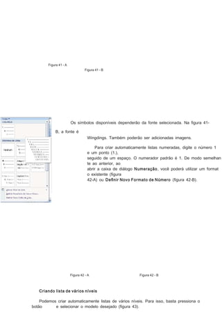 Figura 41 - A
Figura 41 - B

Os símbolos disponíveis dependerão da fonte selecionada. Na ﬁgura 41B, a fonte é
Wingdings. Também poderão ser adicionadas imagens.
Para criar automaticamente listas numeradas, digite o número 1
e um ponto (1.),
seguido de um espaço. O numerador padrão é 1. De modo semelhan
te ao anterior, ao
abrir a caixa de diálogo Numeração, você poderá utilizar um format
o existente (ﬁgura
42-A) ou Deﬁnir Novo Formato de Número (ﬁgura 42-B).

Figura 42 - A

Figura 42 - B

Criando lista de vários níveis
Podemos criar automaticamente listas de vários níveis. Para isso, basta pressiona o
botão
e selecionar o modelo desejado (ﬁgura 43).

 