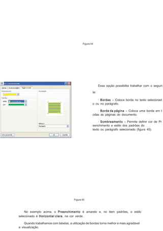 Figura 44

Essa opção possibilita trabalhar com o seguin
te:
· Bordas – Coloca borda no texto selecionad
o ou no parágrafo.
· Borda da página – Coloca uma borda em t
odas as páginas do documento.
· Sombreamento – Permite deﬁnir cor de Pr
eenchimento e estilo dos padrões do
texto ou parágrafo selecionado (ﬁgura 45).

Figura 45

No exemplo acima, o Preenchimento é amarelo e, no item padrões, o estilo
selecionado é Horizontal clara, na cor verde.
Quando trabalhamos com tabelas, a utilização de bordas torna melhor e mais agradável
a visualização.

 
