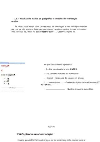 2.5.7 Visualizando marcas de parágrafos e símbolos de formatação
ocultos
Às vezes, você deseja obter um resultado de formatação e não consegue entender
por que ele não aparece. Pode ser que existam caracteres ocultos em seu documento.
Para visualizá-los, clique no botão Mostrar Tudo
. Observe a ﬁgura 46.

O que cada símbolo representa:
· ¶ – Foi pressionada a tecla ENTER.
·– Foi utilizado marcador ou numeração.
· . (ponto) – Existência de espaço em branco.
· ........Quebra de página......... – Quebra de página criada pelo usuário (CT
RL + ENTER).
· .......................................... – Quebra de página automática.

Figura 46

2.6 Copiando uma formatação
Imagine que você tenha trocado o tipo, a cor e o tamanho da fonte, inserido borda e/

 
