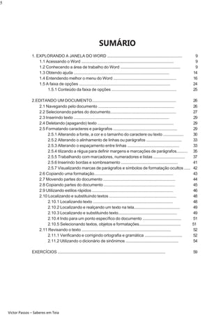 5

SUMÁRIO
1. EXPLORANDO A JANELA DO WORD ..........................................................................
1.1 Acessando o Word ...........................................................................................
1.2 Conhecendo a área de trabalho do Word ...........................................................
1.3 Obtendo ajuda ..............................................................................................
1.4 Entendendo melhor o menu do Word ..............................................................
1.5 A faixa de opções ..........................................................................................
1.5.1 Conteúdo da faixa de opções ................................................................

9
9
9
14
16
24
25

2.EDITANDO UM DOCUMENTO...................................................................................
2.1 Navegando pelo documento ...........................................................................
2.2 Selecionando partes do documento.................................................................
2.3 Inserindo texto ..............................................................................................
2.4 Deletando (apagando) texto ...........................................................................
2.5 Formatando caracteres e parágrafos ...............................................................
2.5.1 Alterando a fonte, a cor e o tamanho do caractere ou texto ....................
2.5.2 Alterando o alinhamento de linhas ou parágrafos ...................................
2.5.3 Alterando o espaçamento entre linhas ...................................................
2.5.4 tilizando a régua para deﬁnir margens e marcações de parágrafos...........
2.5.5 Trabalhando com marcadores, numeradores e listas ...............................
2.5.6 Inserindo bordas e sombreamento ........................................................
2.5.7 Visualizando marcas de parágrafos e símbolos de formatação ocultos ......
2.6 Copiando uma formatação..............................................................................
2.7 Movendo partes do documento .......................................................................
2.8 Copiando partes do documento ......................................................................
2.9 Utilizando estilos rápidos ................................................................................
2.10 Localizando e substituindo textos ..................................................................
2.10.1 Localizando texto ...............................................................................
2.10.2 Localizando e realçando um texto na tela.............................................
2.10.3 Localizando e substituindo texto..........................................................
2.10.4 Indo para um ponto especíﬁco do documento ......................................
2.10.5 Selecionando textos, objetos e formatações.........................................
2.11 Revisando o texto ........................................................................................
2.11.1 Veriﬁcando e corrigindo ortograﬁa e gramática .....................................
2.11.2 Utilizando o dicionário de sinônimos ....................................................

26
26
27
29
29
29
30
33
33
35
37
41
42
43
44
45
46
48
48
49
49
51
51
52
52
54

EXERCÍCIOS .............................................................................................................

59

Victor Passos – Saberes em Teia

 
