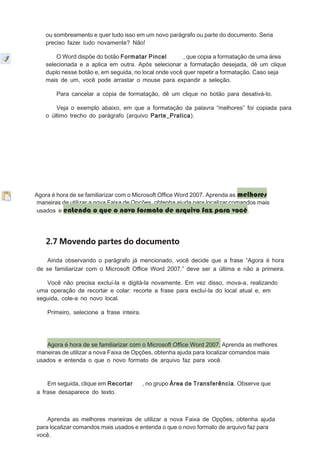ou sombreamento e quer tudo isso em um novo parágrafo ou parte do documento. Seria
preciso fazer tudo novamente? Não!
O Word dispõe do botão Formatar Pincel
, que copia a formatação de uma área
selecionada e a aplica em outra. Após selecionar a formatação desejada, dê um clique
duplo nesse botão e, em seguida, no local onde você quer repetir a formatação. Caso seja
mais de um, você pode arrastar o mouse para expandir a seleção.
Para cancelar a cópia de formatação, dê um clique no botão para desativá-lo.
Veja o exemplo abaixo, em que a formatação da palavra “melhores” foi copiada para
o último trecho do parágrafo (arquivo Parte_Pratica).

Agora é hora de se familiarizar com o Microsoft Ofﬁce Word 2007. Aprenda as melhores
maneiras de utilizar a nova Faixa de Opções, obtenha ajuda para localizar comandos mais
usados e entenda o que o novo formato de arquivo faz para você.

2.7 Movendo partes do documento
Ainda observando o parágrafo já mencionado, você decide que a frase “Agora é hora
de se familiarizar com o Microsoft Ofﬁce Word 2007.” deve ser a última e não a primeira.
Você não precisa excluí-la e digitá-la novamente. Em vez disso, mova-a, realizando
uma operação de recortar e colar: recorte a frase para excluí-la do local atual e, em
seguida, cole-a no novo local.
Primeiro, selecione a frase inteira.

Agora é hora de se familiarizar com o Microsoft Ofﬁce Word 2007. Aprenda as melhores
maneiras de utilizar a nova Faixa de Opções, obtenha ajuda para localizar comandos mais
usados e entenda o que o novo formato de arquivo faz para você.

Em seguida, clique em Recortar
a frase desaparece do texto.

, no grupo Área de Transferência. Observe que

Aprenda as melhores maneiras de utilizar a nova Faixa de Opções, obtenha ajuda
para localizar comandos mais usados e entenda o que o novo formato de arquivo faz para
você.

 