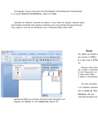 Em seguida, mova o cursor para o ﬁm do parágrafo, onde deseja que a frase apareça
e, no grupo Área de Transferência, clique em Colar
.

Aprenda as melhores maneiras de utilizar a nova Faixa de Opções, obtenha ajuda
para localizar comandos mais usados e entenda o que o novo formato de arquivo faz para
você. Agora é hora de se familiarizar com o Microsoft Ofﬁce Word 2007.

Dica!
Um atalho de teclado p
ara recortar é CTRL+
X e para colar é CTRL
+V.
Quando você come
çar a editar o documen
to com frequencia, ver
á como esse atalho
é rápido e conveniente.

Os itens recortado
s ou copiados permane
cem na Área de Tran

ogramas do Ofﬁce ou os exclua, clicando no item desejado e, em
seguida, em Excluir ou em Limpar tudo (ﬁgura 47).

sferência, até que
você saia de todos os pr

 