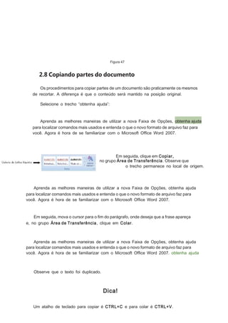 Figura 47

2.8 Copiando partes do documento
Os procedimentos para copiar partes de um documento são praticamente os mesmos
de recortar. A diferença é que o conteúdo será mantido na posição original.
Selecione o trecho “obtenha ajuda”:

Aprenda as melhores maneiras de utilizar a nova Faixa de Opções, obtenha ajuda
para localizar comandos mais usados e entenda o que o novo formato de arquivo faz para
você. Agora é hora de se familiarizar com o Microsoft Ofﬁce Word 2007.

Em seguida, clique em Copiar,
no grupo Área de Transferência . Observe que
o trecho permanece no local de origem.

Aprenda as melhores maneiras de utilizar a nova Faixa de Opções, obtenha ajuda
para localizar comandos mais usados e entenda o que o novo formato de arquivo faz para
você. Agora é hora de se familiarizar com o Microsoft Ofﬁce Word 2007.

Em seguida, mova o cursor para o ﬁm do parágrafo, onde deseja que a frase apareça
e, no grupo Área de Transferência, clique em Colar.

Aprenda as melhores maneiras de utilizar a nova Faixa de Opções, obtenha ajuda
para localizar comandos mais usados e entenda o que o novo formato de arquivo faz para
você. Agora é hora de se familiarizar com o Microsoft Ofﬁce Word 2007. obtenha ajuda

Observe que o texto foi duplicado.

Dica!
Um atalho de teclado para copiar é CTRL+C e para colar é CTRL+V.

 