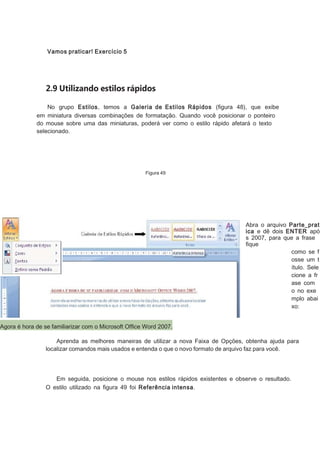Vamos praticar! Exercício 5

2.9 Utilizando estilos rápidos
No grupo Estilos, temos a Galeria de Estilos Rápidos (ﬁgura 48), que exibe
em miniatura diversas combinações de formatação. Quando você posicionar o ponteiro
do mouse sobre uma das miniaturas, poderá ver como o estilo rápido afetará o texto
selecionado.

Figura 49

Abra o arquivo Parte_prat
ica e dê dois ENTER apó
s 2007, para que a frase
ﬁque
como se f
osse um t
ítulo. Sele
cione a fr
ase com
o no exe
mplo abai
xo:
Agora é hora de se familiarizar com o Microsoft Ofﬁce Word 2007.
Aprenda as melhores maneiras de utilizar a nova Faixa de Opções, obtenha ajuda para
localizar comandos mais usados e entenda o que o novo formato de arquivo faz para você.

Em seguida, posicione o mouse nos estilos rápidos existentes e observe o resultado.
O estilo utilizado na ﬁgura 49 foi Referência intensa.

 