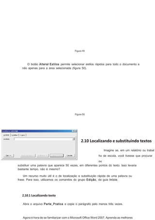 Figura 49

O botão Alterar Estilos permite selecionar estilos rápidos para todo o documento e
não apenas para a área selecionada (ﬁgura 50).

Figura 50

2.10 Localizando e substituindo textos
Imagine se, em um relatório ou trabal
ho de escola, você tivesse que procurar
ou
substituir uma palavra que aparece 50 vezes, em diferentes pontos do texto. Isso levaria
bastante tempo, não é mesmo?
Um recurso muito útil é o de localização e substituição rápida de uma palavra ou
frase. Para isso, utilizamos os comandos do grupo Edição, da guia Início.

2.10.1 Localizando texto
Abra o arquivo Parte_Pratica e copie o parágrafo pelo menos três vezes.

Agora é hora de se familiarizar com o Microsoft Ofﬁce Word 2007. Aprenda as melhores

 