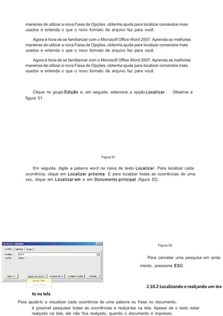 maneiras de utilizar a nova Faixa de Opções, obtenha ajuda para localizar comandos mais
usados e entenda o que o novo formato de arquivo faz para você.
Agora é hora de se familiarizar com o Microsoft Ofﬁce Word 2007. Aprenda as melhores
maneiras de utilizar a nova Faixa de Opções, obtenha ajuda para localizar comandos mais
usados e entenda o que o novo formato de arquivo faz para você.
Agora é hora de se familiarizar com o Microsoft Ofﬁce Word 2007. Aprenda as melhores
maneiras de utilizar a nova Faixa de Opções, obtenha ajuda para localizar comandos mais
usados e entenda o que o novo formato de arquivo faz para você.

Clique no grupo Edição e, em seguida, selecione a opção Localizar
ﬁgura 51.

. Observe a

Figura 51

Em seguida, digite a palavra word na caixa de texto Localizar. Para localizar cada
ocorrência, clique em Localizar próxima. E para localizar todas as ocorrências de uma
vez, clique em Localizar em e em Documento principal (ﬁgura 52).

Figura 52

Para cancelar uma pesquisa em anda
mento, pressione ESC.

2.10.2 Localizando e realçando um tex
to na tela
Para ajudá-lo a visualizar cada ocorrência de uma palavra ou frase no documento,
é possível pesquisar todas as ocorrências e realçá-las na tela. Apesar de o texto estar
realçado na tela, ele não ﬁca realçado, quando o documento é impresso.

 