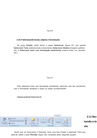 Figura 56

2.10.5 Selecionando textos, objetos e formatações
No grupo Edição, ainda temos a opção Selecionar (ﬁgura 57), que permite
Selecionar Tudo (seleciona todo o documento), Selecionar Objetos (imagens, gráﬁcos
etc.) e Selecionar texto com formatação semelhante (mesma fonte, cor, tamanho
etc.).

Figura 57

Para selecionar texto com formatação semelhante, selecione uma das ocorrências
com a formatação desejada e clique na opção correspondente.

Vamos praticar! Exercício 6

2.11 Rev
isando o te
xto
Assim que um documento é ﬁnalizado, fazer uma boa revisão é essencial. Para isso,
pode-se utilizar a guia Revisão (ﬁgura 58), composta pelos seguintes grupos:

 