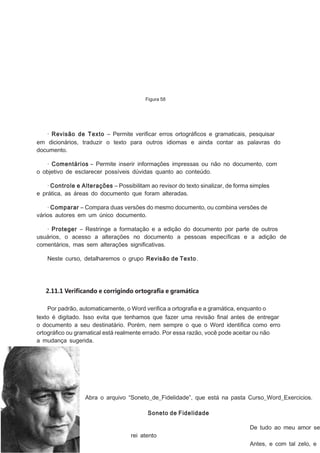 Figura 58

· Revisão de Texto – Permite veriﬁcar erros ortográﬁcos e gramaticais, pesquisar
em dicionários, traduzir o texto para outros idiomas e ainda contar as palavras do
documento.
· Comentários – Permite inserir informações impressas ou não no documento, com
o objetivo de esclarecer possíveis dúvidas quanto ao conteúdo.
· Controle e Alterações – Possibilitam ao revisor do texto sinalizar, de forma simples
e prática, as áreas do documento que foram alteradas.
· Comparar – Compara duas versões do mesmo documento, ou combina versões de
vários autores em um único documento.
· Proteger – Restringe a formatação e a edição do documento por parte de outros
usuários, o acesso a alterações no documento a pessoas especíﬁcas e a adição de
comentários, mas sem alterações signiﬁcativas.
Neste curso, detalharemos o grupo Revisão de Texto.

2.11.1 Verificando e corrigindo ortografia e gramática
Por padrão, automaticamente, o Word veriﬁca a ortograﬁa e a gramática, enquanto o
texto é digitado. Isso evita que tenhamos que fazer uma revisão ﬁnal antes de entregar
o documento a seu destinatário. Porém, nem sempre o que o Word identiﬁca como erro
ortográﬁco ou gramatical está realmente errado. Por essa razão, você pode aceitar ou não
a mudança sugerida.

Abra o arquivo “Soneto_de_Fidelidade”, que está na pasta Curso_Word_Exercicios.
Soneto de Fidelidade

De tudo ao meu amor se
rei atento
Antes, e com tal zelo, e

 