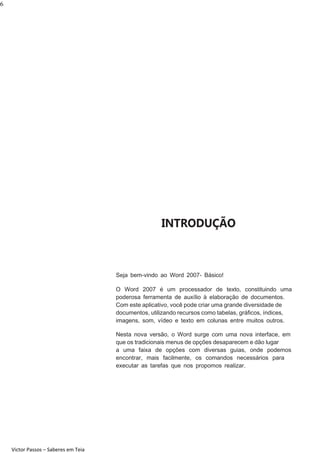 6

INTRODUÇÃO

Seja bem-vindo ao Word 2007- Básico!
O Word 2007 é um processador de texto, constituindo uma
poderosa ferramenta de auxílio à elaboração de documentos.
Com este aplicativo, você pode criar uma grande diversidade de
documentos, utilizando recursos como tabelas, gráﬁcos, índices,
imagens, som, vídeo e texto em colunas entre muitos outros.
Nesta nova versão, o Word surge com uma nova interface, em
que os tradicionais menus de opções desaparecem e dão lugar
a uma faixa de opções com diversas guias, onde podemos
encontrar, mais facilmente, os comandos necessários para
executar as tarefas que nos propomos realizar.

Victor Passos – Saberes em Teia

 