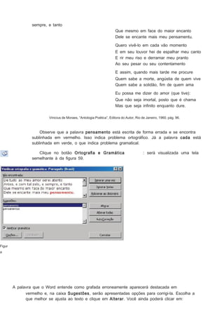 sempre, e tanto
Que mesmo em face do maior encanto
Dele se encante mais meu pensamentu.
Quero vivê-lo em cada vão momento
E em seu louvor hei de espalhar meu canto
E rir meu riso e derramar meu pranto
Ao seu pesar ou seu contentamento
E assim, quando mais tarde me procure
Quem sabe a morte, angústia de quem vive
Quem sabe a solidão, ﬁm de quem ama
Eu possa me dizer do amor (que tive):
Que não seja imortal, posto que é chama
Mas que seja inﬁnito enquanto dure.
Vinicius de Moraes, “Antologia Poética”, Editora do Autor, Rio de Janeiro, 1960, pág. 96.

Observe que a palavra pensamento está escrita de forma errada e se encontra
sublinhada em vermelho. Isso indica problema ortográﬁco. Já a palavra cada está
sublinhada em verde, o que indica problema gramatical.
Clique no botão Ortograﬁa e Gramática
semelhante à da ﬁgura 59.

: será visualizada uma tela

Figur
a

A palavra que o Word entende como grafada erroneamente aparecerá destacada em
vermelho e, na caixa Sugestões, serão apresentadas opções para corrigi-la. Escolha a
que melhor se ajusta ao texto e clique em Alterar . Você ainda poderá clicar em:

 