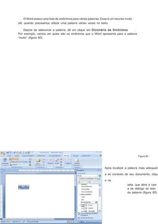 O Word possui uma lista de sinônimos para várias palavras. Esse é um recurso muito
útil, quando precisamos utilizar uma palavra várias vezes no texto.
Depois de selecionar a palavra, dê um clique em Dicionário de Sinônimos
.
Por exemplo, vamos ver quais são os sinônimos que o Word apresenta para a palavra
“muito” (ﬁgura 60):

Figura 60

Após localizar a palavra mais adequad
a ao contexto de seu documento, cliqu
e na
seta, que abre a caix
a de diálogo ao lado
da palavra (ﬁgura 60).

 
