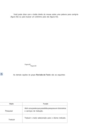 Você pode clicar com o botão direito do mouse sobre uma palavra para corrigi-la
(ﬁgura 62) ou para buscar um sinônimo para ela (ﬁgura 63).

Figura 62
Figura 63

As demais opções do grupo Revisão de Texto são as seguintes:

Objeto

Função

Abrir uma janela que possibilita pesquisa em dicionários
Pesquisar

Traduzir

e serviços de tradução.

Traduzir o texto selecionado para o idioma indicado.

 