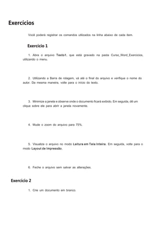 Exercícios
Você poderá registrar os comandos utilizados na linha abaixo de cada item.

Exercício 1
1. Abra o arquivo Texto1, que está gravado na pasta Curso_Word_Exercicios,
utilizando o menu.

2. Utilizando a Barra de rolagem, vá até o ﬁnal do arquivo e veriﬁque o nome do
autor. Da mesma maneira, volte para o início do texto.

3. Minimize a janela e observe onde o documento ﬁcará exibido. Em seguida, dê um
clique sobre ele para abrir a janela novamente.

4. Mude o zoom do arquivo para 75%.

5. Visualize o arquivo no modo Leitura em Tela Inteira. Em seguida, volte para o
modo Layout de Impressão.

6. Feche o arquivo sem salvar as alterações.

Exercício 2
1. Crie um documento em branco.

 
