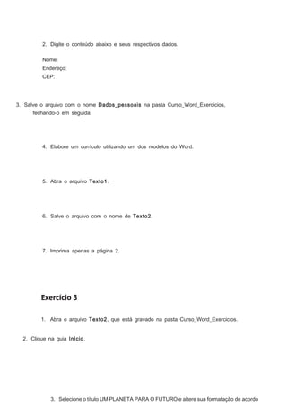 2. Digite o conteúdo abaixo e seus respectivos dados.
Nome:
Endereço:
CEP:

3. Salve o arquivo com o nome Dados_pessoais na pasta Curso_Word_Exercicios,
fechando-o em seguida.

4. Elabore um currículo utilizando um dos modelos do Word.

5. Abra o arquivo Texto1.

6. Salve o arquivo com o nome de Texto2.

7. Imprima apenas a página 2.

Exercício 3
1. Abra o arquivo Texto2, que está gravado na pasta Curso_Word_Exercicios.
2. Clique na guia Início.

3. Selecione o título UM PLANETA PARA O FUTURO e altere sua formatação de acordo

 