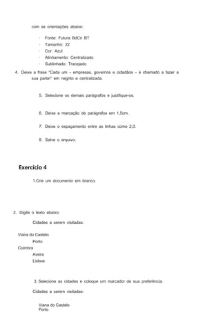 com as orientações abaixo:
·

Fonte: Futura BdCn BT

·

Tamanho: 22

·

Cor: Azul

·

Alinhamento: Centralizado

·

Sublinhado: Tracejado

4. Deixe a frase “Cada um – empresas, governos e cidadãos – é chamado a fazer a
sua parte!” em negrito e centralizada.

5. Selecione os demais parágrafos e justiﬁque-os.

6. Deixe a marcação de parágrafos em 1,5cm.
7. Deixe o espaçamento entre as linhas como 2,0.
8. Salve o arquivo.

Exercício 4
1.Crie um documento em branco.

2. Digite o texto abaixo:
Cidades a serem visitadas:
Viana do Castelo
Porto
Coimbra
Aveiro
Lisboa

3. Selecione as cidades e coloque um marcador de sua preferência.
Cidades a serem visitadas:
Viana do Castelo
Porto

 