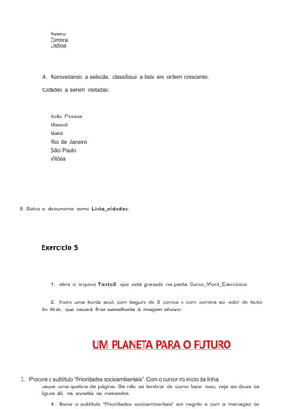 Aveiro
Cimbra
Lisboa

4. Aproveitando a seleção, classiﬁque a lista em ordem crescente.
Cidades a serem visitadas:

João Pessoa
Maceió
Natal
Rio de Janeiro
São Paulo
Vitória

5. Salve o documento como Lista_cidades .

Exercício 5

1. Abra o arquivo Texto2, que está gravado na pasta Curso_Word_Exercicios.
2. Insira uma borda azul, com largura de 3 pontos e com sombra ao redor do texto
do título, que deverá ﬁcar semelhante à imagem abaixo:

UM PLANETA PARA O FUTURO
3. Procure o subtítulo “Prioridades socioambientais”. Com o cursor no início da linha,
cause uma quebra de página. Se não se lembrar de como fazer isso, veja as dicas da
ﬁgura 46, na apostila de comandos.
4. Deixe o subtítulo “Prioridades socioambientais” em negrito e com a marcação de

 
