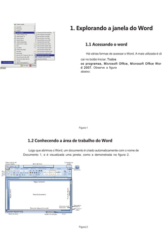 1. Explorando a janela do Word
1.1 Acessando o word
Há várias formas de acessar o Word. A mais utilizada é cli
car no botão Iniciar, Todos
os programas, Microsoft Ofﬁce, Microsoft Ofﬁce Wor
d 2007. Observe a ﬁgura
abaixo:

Figura 1

1.2 Conhecendo a área de trabalho do Word
Logo que abrimos o Word, um documento é criado automaticamente com o nome de
Documento 1, e é visualizada uma janela, como a demonstrada na ﬁgura 2.

Figura 2

 