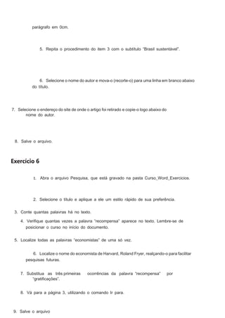 parágrafo em 0cm.

5. Repita o procedimento do item 3 com o subtítulo “Brasil sustentável”.

6. Selecione o nome do autor e mova-o (recorte-o) para uma linha em branco abaixo
do título.

7. Selecione o endereço do site de onde o artigo foi retirado e copie-o logo abaixo do
nome do autor.

8. Salve o arquivo.

Exercício 6
1. Abra o arquivo Pesquisa, que está gravado na pasta Curso_Word_Exercicios.

2. Selecione o título e aplique a ele um estilo rápido de sua preferência.
3. Conte quantas palavras há no texto.
4. Veriﬁque quantas vezes a palavra “recompensa” aparece no texto. Lembre-se de
posicionar o curso no início do documento.
5. Localize todas as palavras “economistas” de uma só vez.
6. Localize o nome do economista de Harvard, Roland Fryer, realçando-o para facilitar
pesquisas futuras.
7. Substitua as três primeiras
“gratiﬁcações”.

ocorrências da palavra “recompensa”

8. Vá para a página 3, utilizando o comando Ir para.

9. Salve o arquivo

por

 