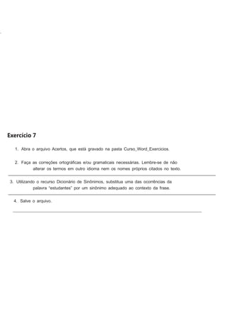 .

Exercício 7
1. Abra o arquivo Acertos, que está gravado na pasta Curso_Word_Exercicios.
2. Faça as correções ortográﬁcas e/ou gramaticais necessárias. Lembre-se de não
alterar os termos em outro idioma nem os nomes próprios citados no texto.
________________________________________________________________________________________________________
3. Utilizando o recurso Dicionário de Sinônimos, substitua uma das ocorrências da
palavra “estudantes” por um sinônimo adequado ao contexto da frase.
________________________________________________________________________________________________________
4. Salve o arquivo.
__________________________________________________________________________________________

 