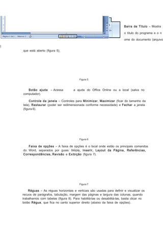 Barra de Título – Mostra
o título do programa e o n

ome do documento (arquivo
)
que está aberto (ﬁgura 5).

Figura 5

Botão ajuda
computador).

– Acessa

a ajuda do Ofﬁce Online ou a local (salva no

Controle da janela – Controles para Minimizar, Maximizar (ﬁcar do tamanho da
tela), Restaurar (poder ser redimensionada conforme necessidade) e Fechar a janela
(ﬁgura 6).

Figura 6

Faixa de opções – A faixa de opções é o local onde estão os principais comandos
do Word, separados por guias: Início, Inserir, Layout da Página, Referências,
Correspondências, Revisão e Exibição (ﬁgura 7).

Figura 7

Réguas – As réguas horizontais e verticais são usadas para deﬁnir e visualizar os
recuos de parágrafos, tabulação, margem das páginas e largura das colunas, quando
trabalhamos com tabelas (ﬁgura 8). Para habilitá-las ou desabilitá-las, basta clicar no
botão Régua, que ﬁca no canto superior direito (abaixo da faixa de opções).

 