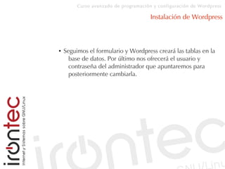 Curso avanzado de programación y configuración de Wordpress
Instalación de Wordpress
● Seguimos el formulario y Wordpress creará las tablas en la
base de datos. Por último nos ofrecerá el usuario y
contraseña del administrador que apuntaremos para
posteriormente cambiarla.
 