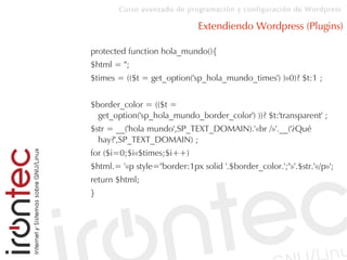 Curso avanzado de programación y configuración de Wordpress
Extendiendo Wordpress (Plugins)
protected function hola_mundo(){
$html = '';
$times = (($t = get_option('sp_hola_mundo_times') )»0)? $t:1 ;
$border_color = (($t =
get_option('sp_hola_mundo_border_color') ))? $t:'transparent' ;
$str = __('hola mundo',SP_TEXT_DOMAIN).'«br /»'.__('¿Qué
hay?',SP_TEXT_DOMAIN) ;
for ($i=0;$i«$times;$i++)
$html.= '«p style="border:1px solid '.$border_color.';"»'.$str.'«/p»';
return $html;
}
 