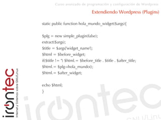 Curso avanzado de programación y configuración de Wordpress
Extendiendo Wordpress (Plugins)
static public function hola_mundo_widget($args){
$plg = new simple_plugin(false);
extract($args);
$title = $args['widget_name'];
$html = $before_widget;
if($title != '') $html.= $before_title . $title . $after_title;
$html.= $plg-»hola_mundo();
$html.= $after_widget;
echo $html;
}
 