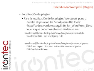 Curso avanzado de programación y configuración de Wordpress
Extendiendo Wordpress (Plugins)
– Localización de plugins
● Para la localización de los plugins Wordpress pone a
nuestra disposición las "wordpress-i18n tools"
(http://codex.wordpress.org/I18n_for_WordPress_Deve
lopers) que podemos obtener mediante svn.
wordpress@lander-laptop:/var/www/blog/wordpress$ mkdir
wordpress-i18n ; cd wordpress-i18n
wordpress@lander-laptop:/var/www/blog/wordpress/wordpress-
i18n$ svn export http://svn.automattic.com/wordpress-
i18n/tools/trunk/ tools
 