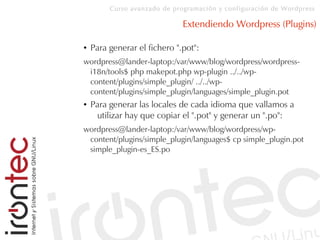 Curso avanzado de programación y configuración de Wordpress
Extendiendo Wordpress (Plugins)
● Para generar el fichero ".pot":
wordpress@lander-laptop:/var/www/blog/wordpress/wordpress-
i18n/tools$ php makepot.php wp-plugin ../../wp-
content/plugins/simple_plugin/ ../../wp-
content/plugins/simple_plugin/languages/simple_plugin.pot
● Para generar las locales de cada idioma que vallamos a
utilizar hay que copiar el ".pot" y generar un ".po":
wordpress@lander-laptop:/var/www/blog/wordpress/wp-
content/plugins/simple_plugin/languages$ cp simple_plugin.pot
simple_plugin-es_ES.po
 