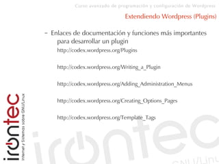 Curso avanzado de programación y configuración de Wordpress
Extendiendo Wordpress (Plugins)
– Enlaces de documentación y funciones más importantes
para desarrollar un plugin
http://codex.wordpress.org/Plugins
http://codex.wordpress.org/Writing_a_Plugin
http://codex.wordpress.org/Adding_Administration_Menus
http://codex.wordpress.org/Creating_Options_Pages
http://codex.wordpress.org/Template_Tags
 
