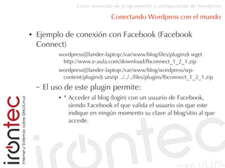 Curso avanzado de programación y configuración de Wordpress
Conectando Wordpress con el mundo
● Ejemplo de conexión con Facebook (Facebook
Connect)
wordpress@lander-laptop:/var/www/blog/files/plugins$ wget
http://www.e-aula.com/download/fbconnect_1_2_1.zip
wordpress@lander-laptop:/var/www/blog/wordpress/wp-
content/plugins$ unzip ../../../files/plugins/fbconnect_1_2_1.zip
– El uso de este plugin permite:
● * Acceder al blog (login) con un usuario de Facebook,
siendo Facebook el que valida el usuario sin que este
indique en ningún momento su clave al blog/sitio al que
accede.
 