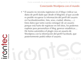 Curso avanzado de programación y configuración de Wordpress
Conectando Wordpress con el mundo
● * El usuario no necesita registrarse en el blog e indicar sus
datos de perfil dado que desde el blog/sitio al que accede
es posible recuperar la información del perfil del usuario
en Facebook(nombre, foto, sexo, ciudad, idioma,….).
Estos datos que tanto cuesta conseguir de un usuario
porque está harto de registrase en mil sitios, los podemos
explotar para personalizar el blog, generar estadísticas…
De forma automática el plugin crea un usuario de
Wordpress con la información del perfil Facebook, que
posteriormente podrá editar el usuario.
 